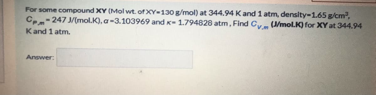 For some compound XY (Mol wt. of XY-130 g/mol) at 344.94 K and 1 atm, density-1.65 g/cm3,
= 247 J/(mol.K), a=3.103969 and K= 1.794828 atm, Find C (J/mol.K) for XY at 344.94
Cp.m
Kand 1 atm.
Answer:
