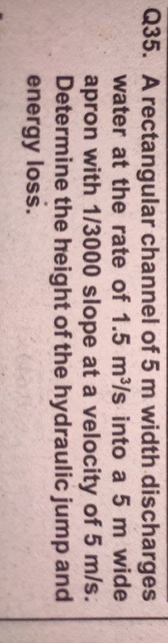 Q35. A rectangular channel of 5 m width discharges
water at the rate of 1.5 m3/s into a 5 m wide
apron with 1/3000 slope at a velocity of 5 m/s.
Determine the height of the hydraulic jump and
energy loss.
