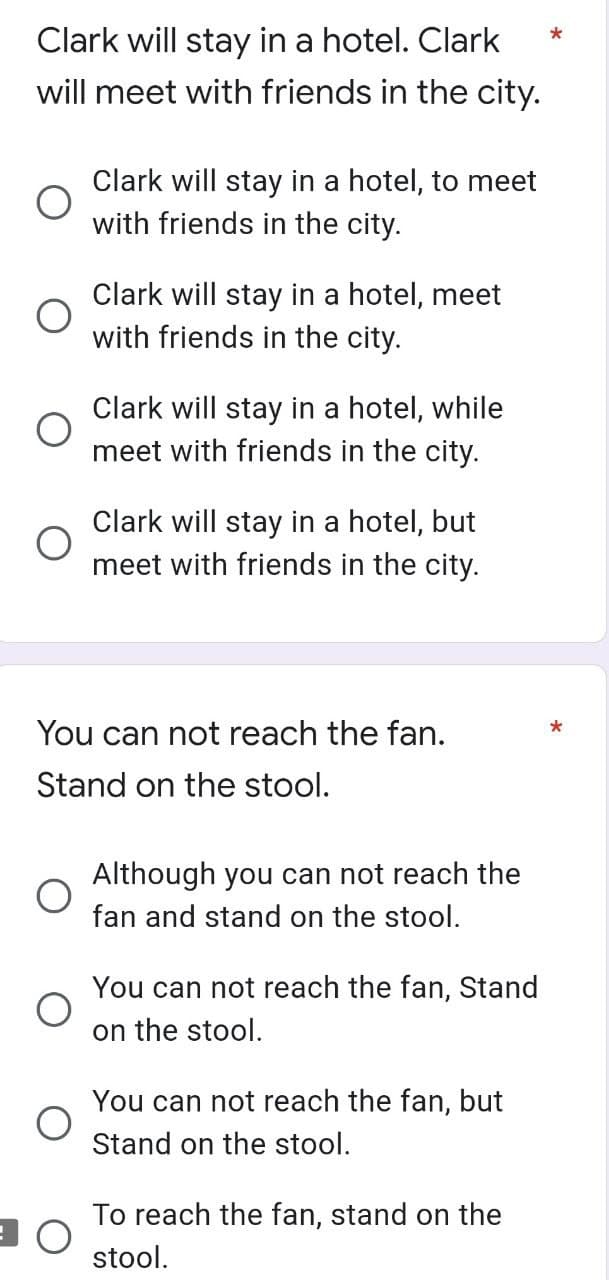 *
Clark will stay in a hotel. Clark
will meet with friends in the city.
Clark will stay in a hotel, to meet
with friends in the city.
Clark will stay in a hotel, meet
with friends in the city.
Clark will stay in a hotel, while
meet with friends in the city.
Clark will stay in a hotel, but
meet with friends in the city.
You can not reach the fan.
Stand on the stool.
*
Although you can not reach the
fan and stand on the stool.
You can not reach the fan, Stand
on the stool.
You can not reach the fan, but
Stand on the stool.
To reach the fan, stand on the
stool.