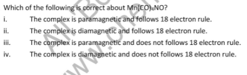 Which of the following is correct about Mn(CO).NO?
The complex is paramagnetic and follows 18 electron rule.
i.
ii.
The complex is diamagnetic and follows 18 electron rule.
iii.
The complex is paramagnetic and does not follows 18 electron rule.
iv.
The complex is diamagnetic and does not follows 18 electron rule.
