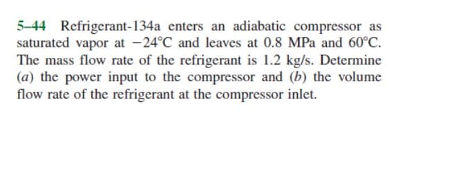 5-44 Refrigerant-134a enters an adiabatic compressor as
saturated vapor at -24°C and leaves at 0.8 MPa and 60°C.
The mass flow rate of the refrigerant is 1.2 kg/s. Determine
(a) the power input to the compressor and (b) the volume
flow rate of the refrigerant at the compressor inlet.