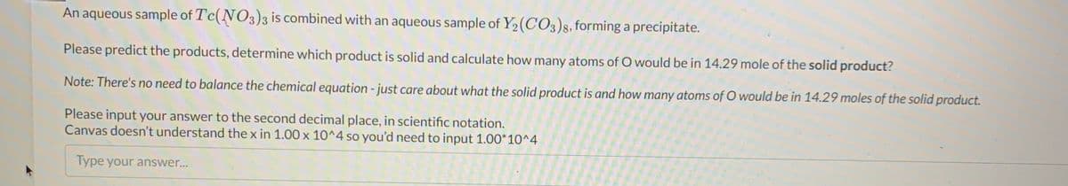 An aqueous sample of Tc(NO3)3 is combined with an aqueous sample of Y2(CO3)8, forming a precipitate.
Please predict the products, determine which product is solid and calculate how many atoms of O would be in 14.29 mole of the solid product?
Note: There's no need to balance the chemical equation - just care about what the solid product is and how many atoms of O would be in 14.29 moles of the solid product.
Please input your answer to the second decimal place, in scientific notation.
Canvas doesn't understand the x in 1.00 x 10^4 so you'd need to input 1.00*10^4
Type your answer...
