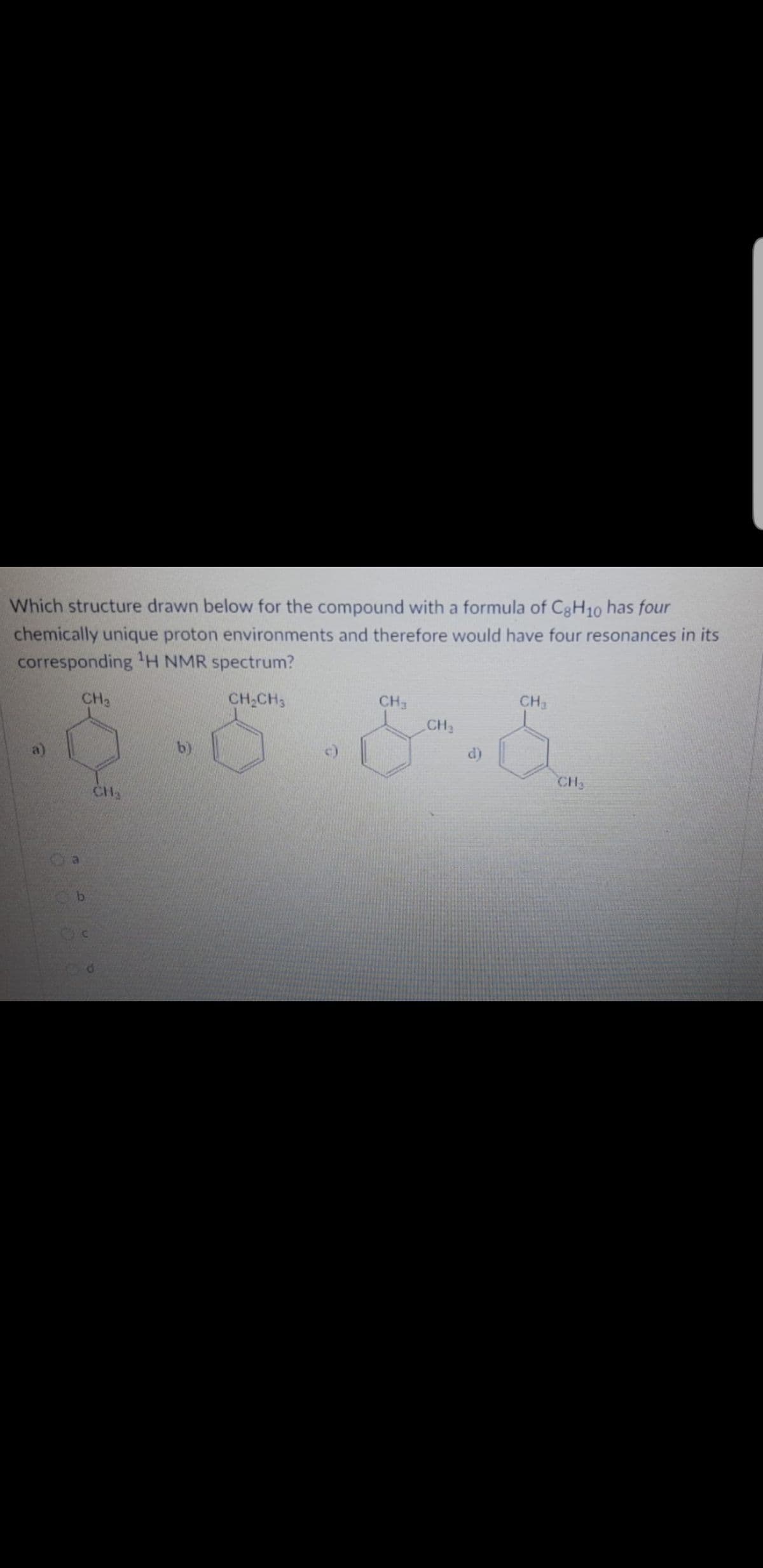 **Question:**
Which structure drawn below for the compound with a formula of C₈H₁₀ has four chemically unique proton environments and therefore would have four resonances in its corresponding ¹H NMR spectrum?

**Options:**
a) (Structure showing a benzene ring with two methyl groups attached at para positions, i.e., 1,4-dimethylbenzene or p-xylene)

b) (Structure showing a benzene ring with an ethyl group attached, i.e., ethylbenzene)

c) (Structure showing a benzene ring with three methyl groups, two attached at meta positions and one on another carbon, i.e., mesitylene)

d) (Structure showing a benzene ring with two methyl groups attached at ortho positions, i.e., 1,2-dimethylbenzene or o-xylene)

**Multiple-Choice Answers:**
- o a
- o b
- o c
- o d

**Explanation:**
To answer this question, you need to evaluate the chemical environments of protons (Hydrogen atoms) in each of the given structures. The number of chemically unique proton environments in a compound determines the number of resonances in its ¹H NMR (nuclear magnetic resonance) spectrum.

For each structure:
- In option (a), the benzene ring with two methyl groups placed at para positions (p-xylene) has two unique proton environments because of the symmetric placement of substituents.
- In option (b), the benzene ring with an ethyl group (ethylbenzene) has 4 unique proton environments.
- In option (c), the benzene ring with three methyl groups has less than four unique proton environments.
- In option (d), the benzene ring with two methyl groups placed at ortho positions (o-xylene) has four unique proton environments because the positions are not symmetrical.

**Graph/Diagram Explanation:**
The diagrams in the question show the structural formulae of different benzene derivatives with varying positions of substituents. Each structure is a variant of C₈H₁₀ (molecular formula). The correct structure will show the specific arrangement leading to four unique proton environments, identifiable in its ¹H NMR spectrum. Based on the patterns of molecular symmetry, ortho-xylene (option d) and ethylbenzene (option b) both present such environments where symmetry differentiates unique proton environments,