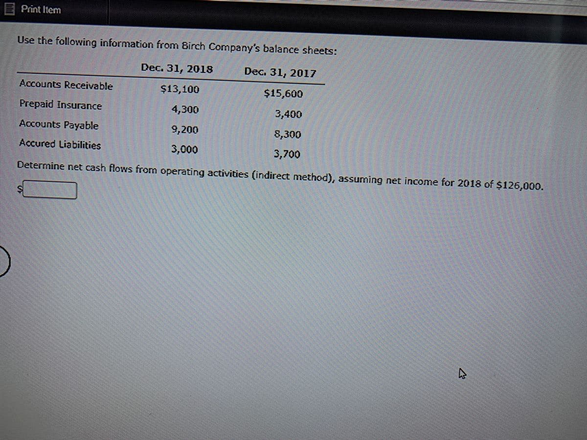 E Print Item
Use the following information from Birch Company's balance sheets:
Dec. 31, 2018
Dec. 31, 2017
Accounts Receivable
$13,100
$15,600
Prepaid Insurance
4,300
3,400
Accounts Payable
9,200
8,300
Accured Liabilities
3,000
3,700
Determine net cash flows from operating activities (indirect method), assuming net income for 2018 of $126,000.
