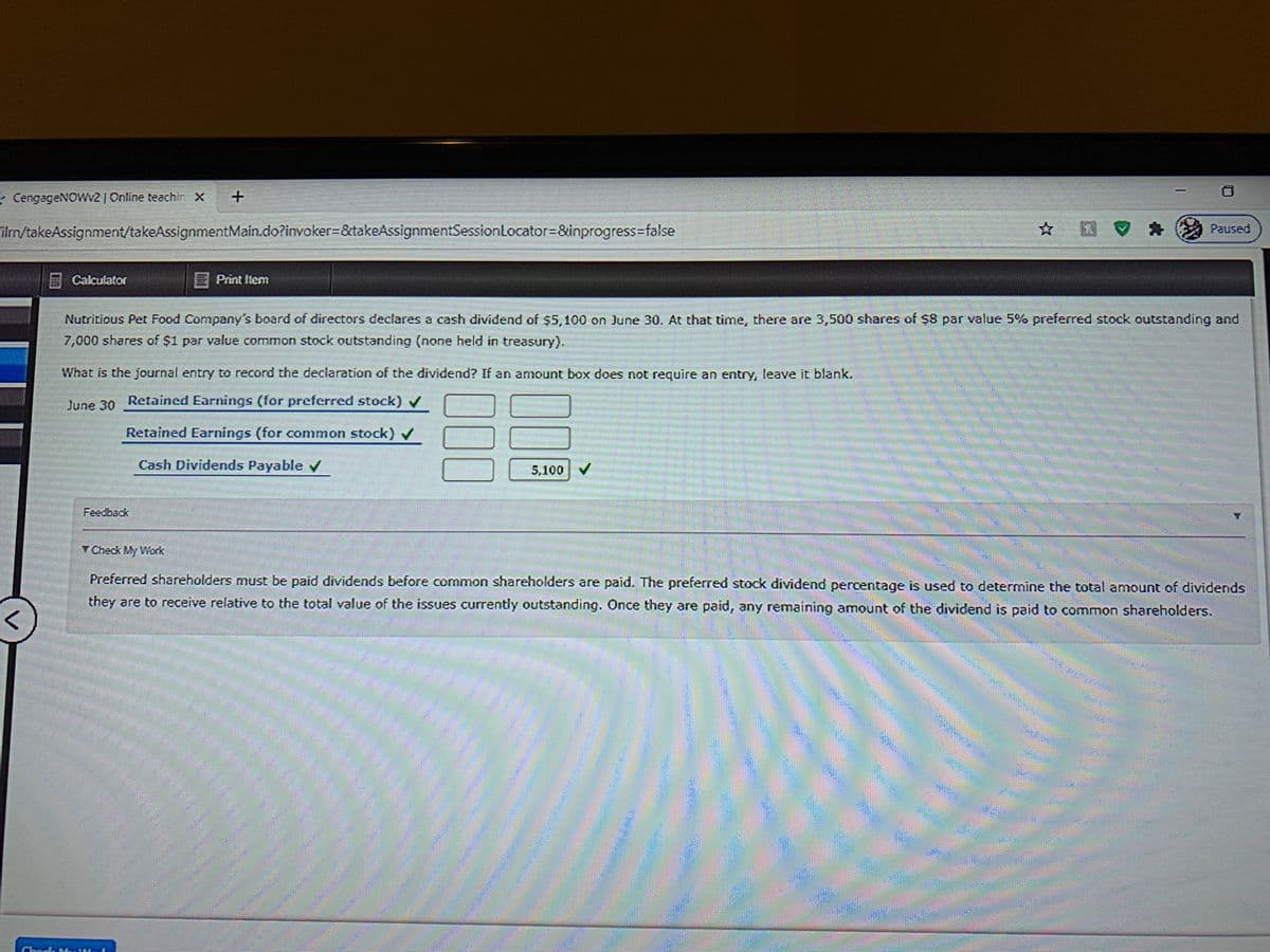 - CengageNOVWv2 | Online teachi X
Paused
ilm/takeAssignment/takeAssignmentMain.do?invoker%-D&takeAssignmentSessionLocator=&inprogress-false
A Caculator
E Print Item
Nutritious Pet Food Company's board of directors declares a cash dividend of $5,100 on June 30. At that time, there are 3,500 shares of $8 par value 5% preferred stock outstanding and
7,000 shares of $1 par value common stock outstanding (none held in treasury).
What is the journal entry to record the declaration of the dividend? If an amount box does not require an entry, leave it blank.
June 30
Retained Earnings (for preferred stock)
Retained Earnings (for common stock) v
Cash Dividends Payable V
5,100 V
Fedంంయ్
Y Check My Work
Preferred shareholders must be paid dividends before common shareholders are paid. The preferred stock dividend percentage is used to determine the total amount of dividends
they are to receive relative to the total value of the issues currently outstanding. Once they are paid, any remaining amount of the dividend is paid to common shareholders.
000
