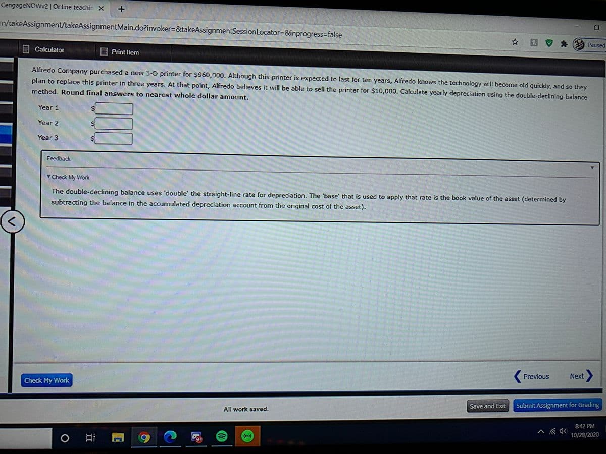 CengageNOWv2| Online teachin X
m/takeAssignment/takeAssignmentMain.do?invoker3&takeAssignmentSessionLocator=&inprogress=false
☆ 国。
Paused
Calculator
EPrint Item
Alfredo Company purchased a new 3-0 printer for $960,000. Although this printer is expected to last for ten years, Alfredo knows the technology will become old quickly, and so they
plan to replace this printer in three years. At that point, Alfredo believes it will be able to sell the printer for $10,000. Calculate yearly depreciation using the double-declining-balance
method. Round final answers to nearest whole dollar amount.
Year 1
Year 2
Year 3
Y Check My Work
The double-declining balance uses 'double' the straight-line rate for depreciation. The 'base' that is used to apply that rate is the book value of the asset (determined by
subtracting the balance in the accumulated depreciation account from the original cost of the asset).
***
Previous
Next
Check My Work
Save and Exit
Submit Assignment for Grading
All work saved.
8:42 PM
10/28/2020
+6.
II
