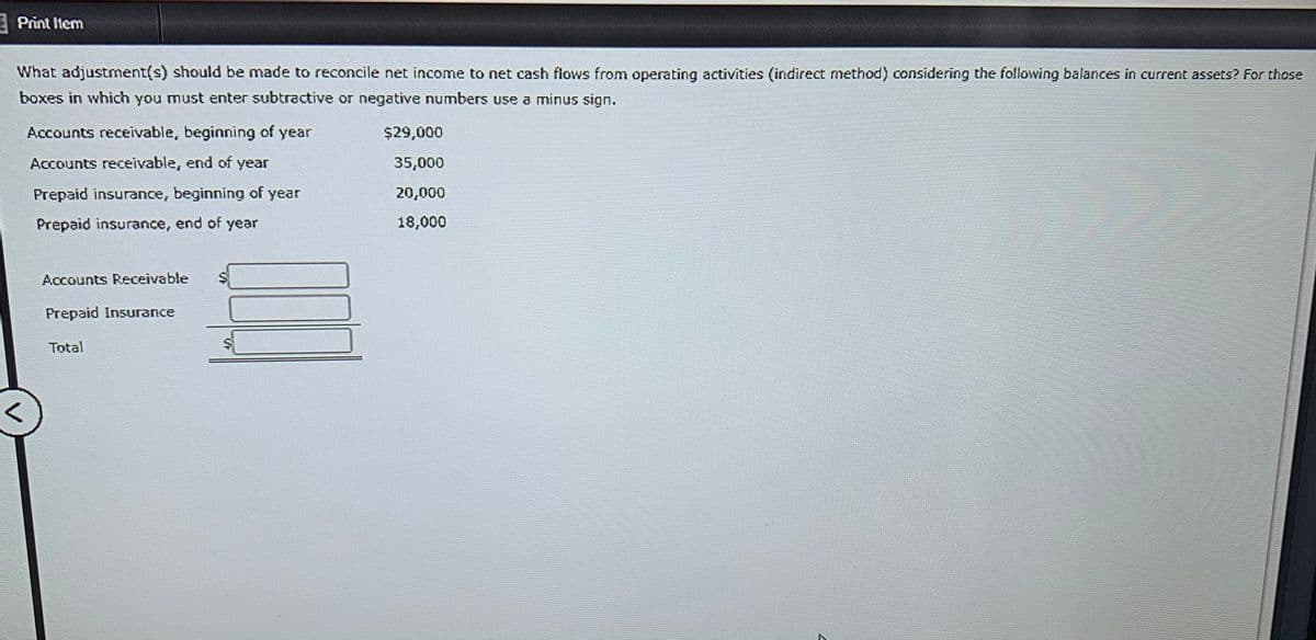 E Print Item
What adjustment(s) should be made to reconcile net income to net cash flows from operating activities (indirect method) considering the following balances in current assets? For those
boxes in which you must enter subtractive or negative numbers use a minus sign.
Accounts receivable, beginning of year
$29,000
Accounts receivable, end of year
35,000
Prepaid insurance, beginning of year
20,000
Prepaid insurance, end of year
18,000
Accounts Receivable
Prepaid Insurance
Total
%24
