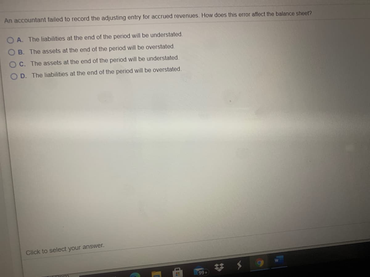 An accountant failed to record the adjusting entry for accrued revenues. How does this error affect the balance sheet?
A. The liabilities at the end of the period will be understated.
B. The assets at the end of the period will be overstated
C. The assets at the end of the period will be understated.
D. The liabilities at the end of the period will be overstated.
Click to select your answer.
99+
