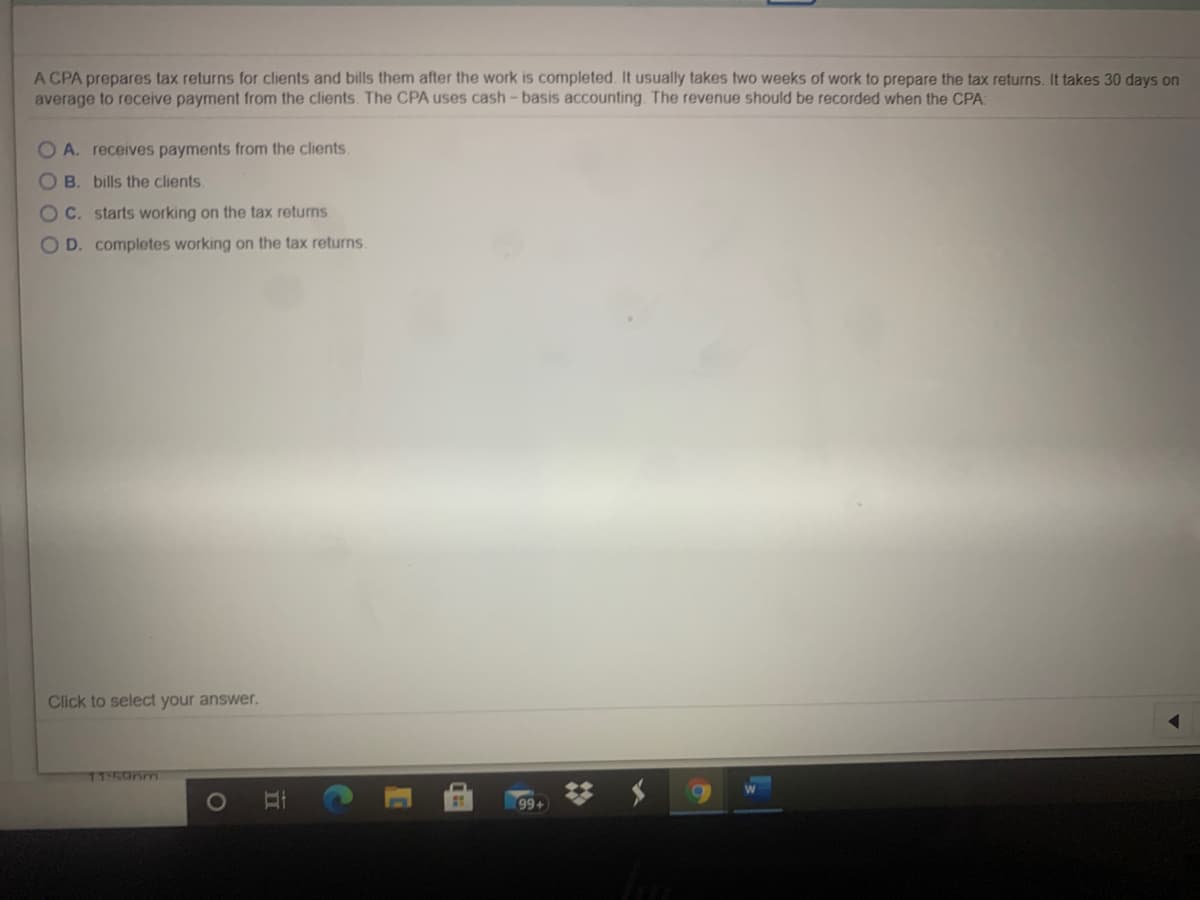A CPA prepares tax returns for clients and bills them after the work is completed. It usually takes two weeks of work to prepare the tax returns. It takes 30 days on
average to receive payment from the clients. The CPA uses cash-basis accounting. The revenue should be recorded when the CPA:
O A. receives payments from the clients
O B. bills the clients.
OC. starts working on the tax returns
O D. completes working on the tax returns.
Click to select your answer.
11-50nm
99+
