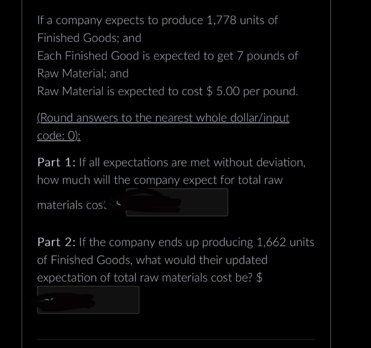 If a company expects to produce 1,778 units of
Finished Goods; and
Each Finished Good is expected to get 7 pounds of
Raw Material; and
Raw Material is expected to cost $ 5.00 per pound.
(Round answers to the nearest whole dollar/input
code: 0):
Part 1: If all expectations are met without deviation,
how much will the company expect for total raw
materials cost
Part 2: If the company ends up producing 1,662 units
of Finished Goods, what would their updated
expectation of total raw materials cost be? $