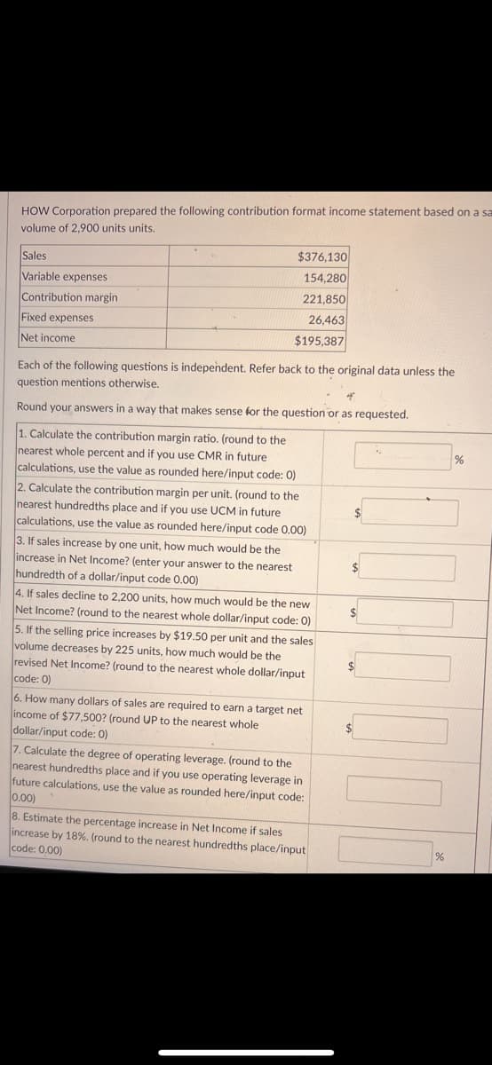 HOW Corporation prepared the following contribution format income statement based on a sa
volume of 2,900 units units.
Sales
Variable expenses
Contribution margin
Fixed expenses
Net income
$376,130
154,280
221,850
26,463
$195,387
Each of the following questions is independent. Refer back to the original data unless the
question mentions otherwise.
Round your answers in a way that makes sense for the question or as requested.
1. Calculate the contribution margin ratio. (round to the
nearest whole percent and if you use CMR in future
calculations, use the value as rounded here/input code: 0)
2. Calculate the contribution margin per unit. (round to the
nearest hundredths place and if you use UCM in future
calculations, use the value as rounded here/input code 0.00)
3. If sales increase by one unit, how much would be the
increase in Net Income? (enter your answer to the nearest
hundredth of a dollar/input code 0.00)
4. If sales decline to 2,200 units, how much would be the new
Net Income? (round to the nearest whole dollar/input code: 0)
5. If the selling price increases by $19.50 per unit and the sales
volume decreases by 225 units, how much would be the
revised Net Income? (round to the nearest whole dollar/input
code: 0)
6. How many dollars of sales are required to earn a target net
income of $77,500? (round UP to the nearest whole
dollar/input code: 0)
7. Calculate the degree of operating leverage. (round to the
nearest hundredths place and if you use operating leverage in
future calculations, use the value as rounded here/input code:
0.00)
8. Estimate the percentage increase in Net Income if sales
increase by 18%. (round to the nearest hundredths place/input
code: 0.00)
$
$
$
$
%
%