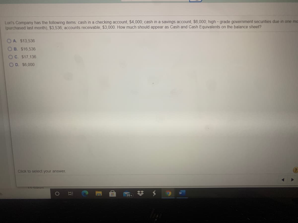 Lor's Company has the following items: cash in a checking account, $4,000; cash in a savings account, $6,000,; high – grade government securities due in one ma
(purchased last month), $3,536; accounts receivable, $3,000. How much should appear as Cash and Cash Equivalents on the balance sheet?
O A. $13,536
OB. $16,536
OC. $17,136
OD. $6,000
Click to select your answer.
1T-5anm
1O
立
