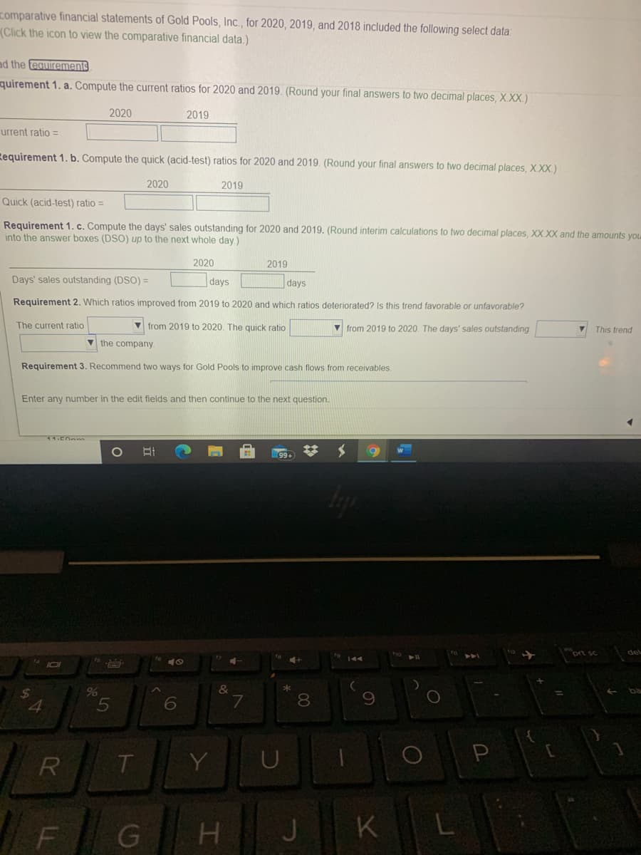 comparative financial statements of Gold Pools, Inc., for 2020, 2019, and 2018 included the following select data:
(Click the icon to view the comparative financial data.)
ad the equirements
quirement 1. a. Compute the current ratios for 2020 and 2019. (Round your final answers to two decimal places, X.XX.)
2020
2019
urrent ratio =
Requirement 1. b. Compute the quick (acid-test) ratios for 2020 and 2019. (Round your final answers to two decimal places, X.XX.)
2020
2019
Quick (acid-test) ratio =
Requirement 1. c. Compute the days' sales outstanding for 2020 and 2019. (Round interim calculations to two decimal places, XX XX and the amounts you
into the answer boxes (DSO) up to the next whole day.)
2020
2019
Days' sales outstanding (DSO) =
days
days
Requirement 2. Which ratios improved from 2019 to 2020 and which ratios deteriorated? Is this trend favorable or unfavorable?
The current ratio
V from 2019 to 2020. The quick ratio
v from 2019 to 2020. The days' sales outstanding
This trend
V the company.
Requirement 3. Recommend two ways for Gold Pools to improve cash flows from receivables.
Enter any number in the edit fields and then continue to the next question.
del
&
7
*
24
%
ba
8.
R
Y
H.
J
K
L
5
