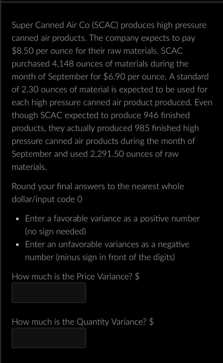 Super Canned Air Co (SCAC) produces high pressure
canned air products. The company expects to pay
$8.50 per ounce for their raw materials. SCAC
purchased 4,148 ounces of materials during the
month of September for $6.90 per ounce. A standard
of 2.30 ounces of material is expected to be used for
each high pressure canned air product produced. Even
though SCAC expected to produce 946 finished
products, they actually produced 985 finished high
pressure canned air products during the month of
September and used 2,291.50 ounces of raw
materials.
Round your final answers to the nearest whole
dollar/input code 0
Enter a favorable variance as a positive number
(no sign needed)
●
Enter an unfavorable variances as a negative
number (minus sign in front of the digits)
How much is the Price Variance? $
How much is the Quantity Variance? $