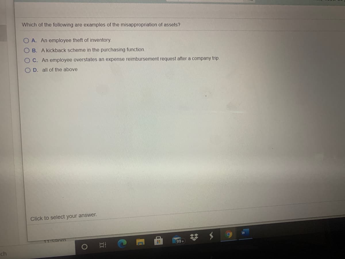 Which of the following are examples of the misappropriation of assets?
O A. An employee theft of inventory.
O B. A kickback scheme in the purchasing function.
OC. An employee overstates an expense reimbursement request after a company trip.
O D. all of the above
Click to select your answer.
11:59pm
99+
ch
