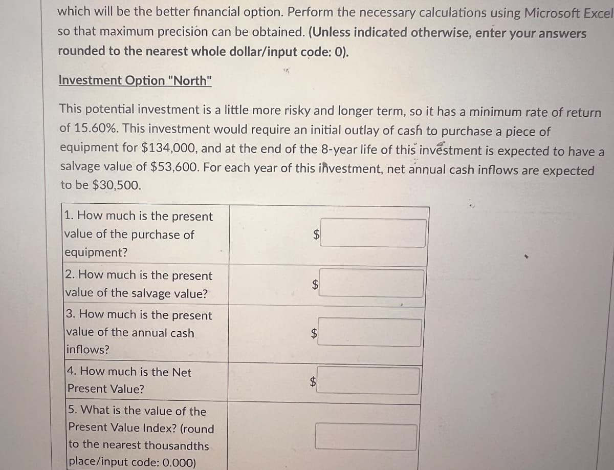 which will be the better financial option. Perform the necessary calculations using Microsoft Excel
so that maximum precision can be obtained. (Unless indicated otherwise, enter your answers
rounded to the nearest whole dollar/input code: 0).
Investment Option "North"
This potential investment is a little more risky and longer term, so it has a minimum rate of return
of 15.60%. This investment would require an initial outlay of cash to purchase a piece of
equipment for $134,000, and at the end of the 8-year life of this investment is expected to have a
salvage value of $53,600. For each year of this investment, net annual cash inflows are expected
to be $30,500.
1. How much is the present
value of the purchase of
equipment?
2. How much is the present
value of the salvage value?
3. How much is the present
value of the annual cash
inflows?
4. How much is the Net
Present Value?
5. What is the value of the
Present Value Index? (round
to the nearest thousandths
place/input code: 0.000)
$
$
$