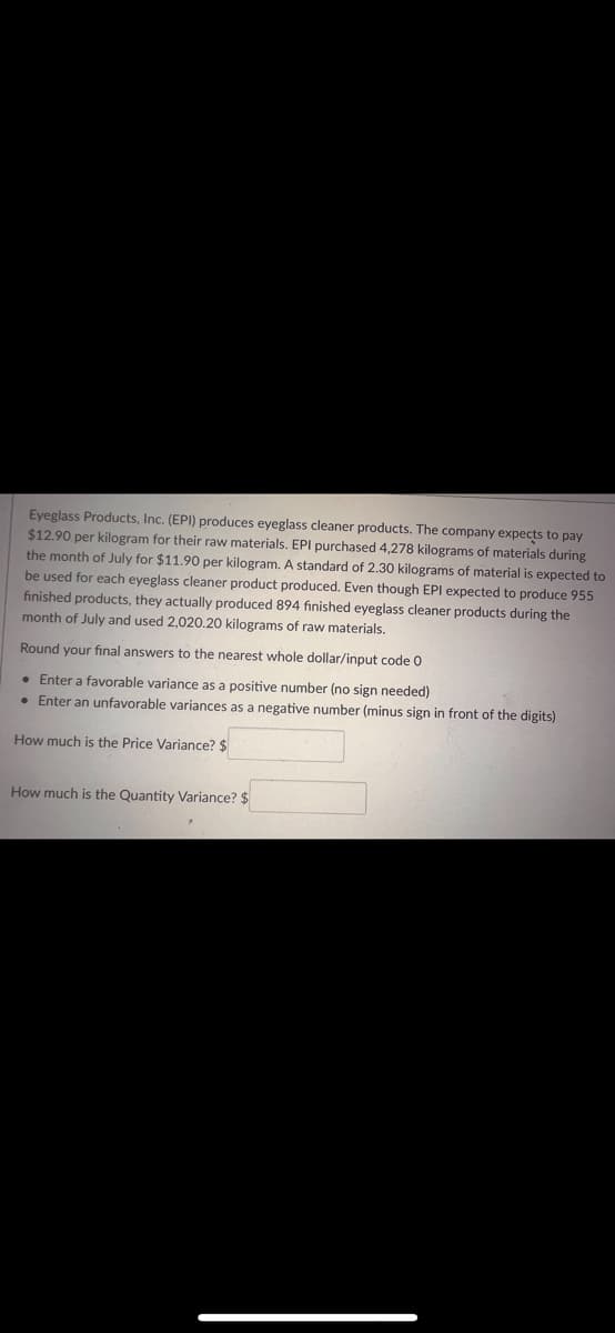 Eyeglass Products, Inc. (EPI) produces eyeglass cleaner products. The company expects to pay
$12.90. per kilogram for their raw materials. EPI purchased 4,278 kilograms of materials during
the month of July for $11.90 per kilogram. A standard of 2.30 kilograms of material is expected to
be used for each eyeglass cleaner product produced. Even though EPI expected to produce 955
finished products, they actually produced 894 finished eyeglass cleaner products during the
month of July and used 2,020.20 kilograms of raw materials.
Round your final answers to the nearest whole dollar/input code 0
• Enter a favorable variance as a positive number (no sign needed)
• Enter an unfavorable variances as a negative number (minus sign in front of the digits)
How much is the Price Variance? $
How much is the Quantity Variance? $