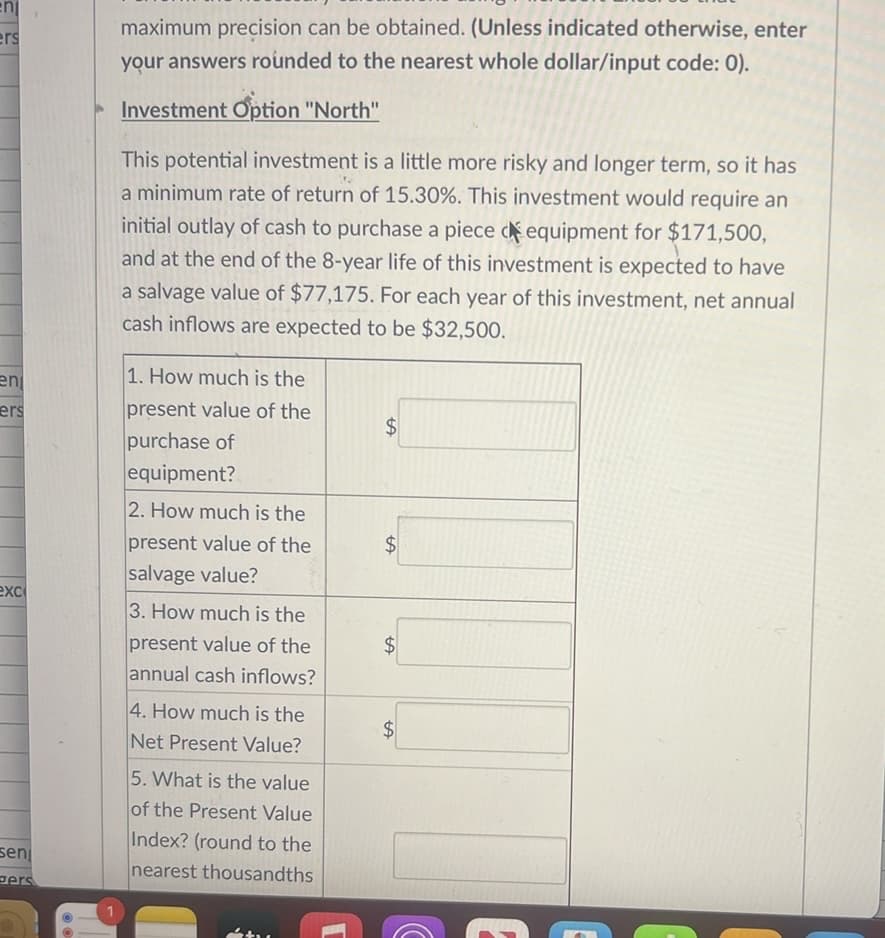 enj
ers
en
ers
exc
sen
pers
OO
1
maximum precision can be obtained. (Unless indicated otherwise, enter
your answers rounded to the nearest whole dollar/input code: 0).
Investment Option "North"
This potential investment is a little more risky and longer term, so it has
a minimum rate of return of 15.30%. This investment would require an
initial outlay of cash to purchase a piece equipment for $171,500,
and at the end of the 8-year life of this investment is expected to have
a salvage value of $77,175. For each year of this investment, net annual
cash inflows are expected to be $32,500.
1. How much is the
present value of the
purchase of
equipment?
2. How much is the
present value of the
salvage value?
3. How much is the
present value of the
annual cash inflows?
4. How much is the
Net Present Value?
5. What is the value
of the Present Value
Index? (round to the
nearest thousandths
LA
$
tA
$
$
tA
$
tA