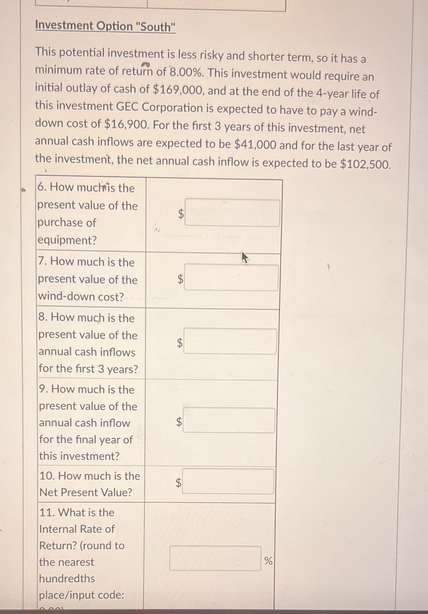 Investment Option "South"
This potential investment is less risky and shorter term, so it has a
minimum rate of return of 8.00%. This investment would require an
initial outlay of cash of $169,000, and at the end of the 4-year life of
this investment GEC Corporation is expected to have to pay a wind-
down cost of $16,900. For the first 3 years of this investment, net
annual cash inflows are expected to be $41,000 and for the last year of
the investment, the net annual cash inflow is expected to be $102,500.
6. How much is the
present value of the
purchase of
equipment?
7. How much is the
present value of the
wind-down cost?
8. How much is the
present value of the
annual cash inflows
for the first 3 years?
9. How much is the
present value of the
annual cash inflow
for the final year of
this investment?
10. How much is the
Net Present Value?
11. What is the
Internal Rate of
Return? (round to
the nearest
hundredths
place/input code:
اممم
$
$
$
%