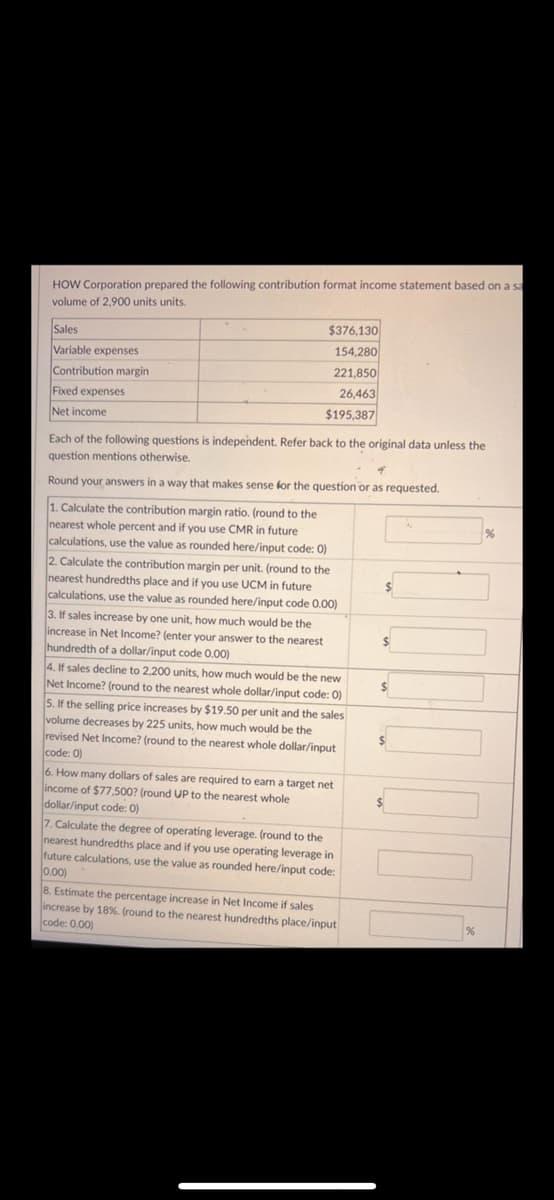 HOW Corporation prepared the following contribution format income statement based on a sa
volume of 2,900 units units.
Sales
Variable expenses
Contribution margin
Fixed expenses
Net income
$376,130
154,280
221,850
26,463
$195,387
Each of the following questions is independent. Refer back to the original data unless the
question mentions otherwise.
4
Round your answers in a way that makes sense for the question or as requested.
1. Calculate the contribution margin ratio. (round to the
nearest whole percent and if you use CMR in future
calculations, use the value as rounded here/input code: 0)
2. Calculate the contribution margin per unit. (round to the
nearest hundredths place and if you use UCM in future
calculations, use the value as rounded here/input code 0.00)
3. If sales increase by one unit, how much would be the
increase in Net Income? (enter your answer to the nearest
hundredth of a dollar/input code 0.00)
4. If sales decline to 2,200 units, how much would be the new
Net Income? (round to the nearest whole dollar/input code: 0)
5. If the selling price increases by $19.50 per unit and the sales
volume decreases by 225 units, how much would be the
revised Net Income? (round to the nearest whole dollar/input
code: 0)
6. How many dollars of sales are required to earn a target net
income of $77,500? (round UP to the nearest whole
dollar/input code: 0)
7. Calculate the degree of operating leverage. (round to the
nearest hundredths place and if you use operating leverage in
future calculations, use the value as rounded here/input code:
0.00)
8. Estimate the percentage increase in Net Income if sales
increase by 18%. (round to the nearest hundredths place/input
code: 0.00)
$
$
$
$
$
%
%