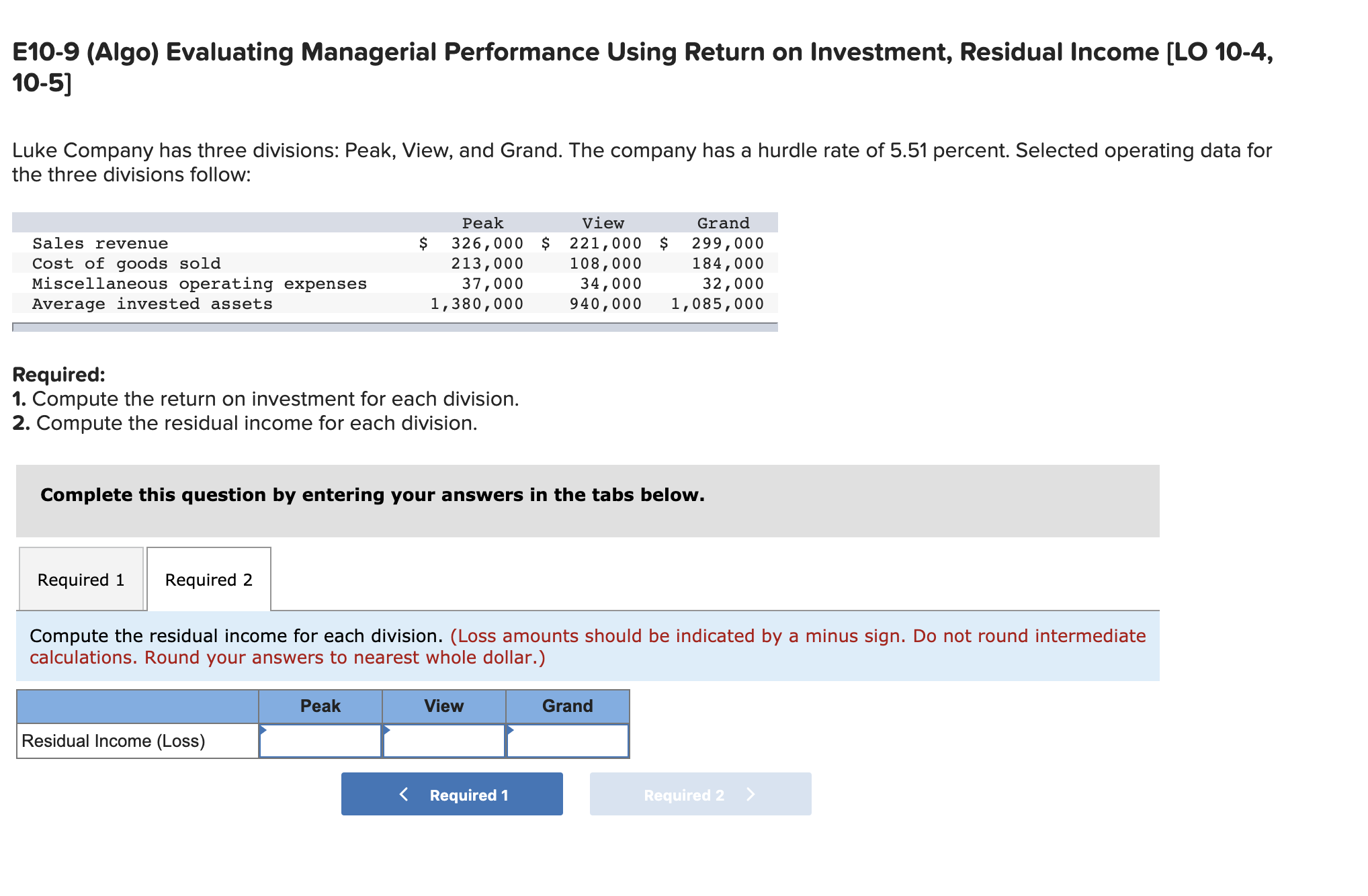 E10-9 (Algo) Evaluating Managerial Performance Using Return on Investment, Residual Income [LO 10-4,
10-5]
Luke Company has three divisions: Peak, View, and Grand. The company has a hurdle rate of 5.51 percent. Selected operating data for
the three divisions follow:
Peak
View
Grand
326,000 $
213,000
37,000
1,380,000
221,000 $
108,000
34,000
940,000
299,000
184,000
32,000
1,085,000
Sales revenue
Cost of goods sold
Miscellaneous operating expenses
Average invested assets
Required:
1. Compute the return on investment for each division.
2. Compute the residual income for each division.
Complete this question by entering your answers in the tabs below.
Required 1
Required 2
Compute the residual income for each division. (Loss amounts should be indicated by a minus sign. Do not round intermediate
calculations. Round your answers to nearest whole dollar.)
Peak
View
Grand
Residual Income (Loss)
< Required 1
Required 2 >
