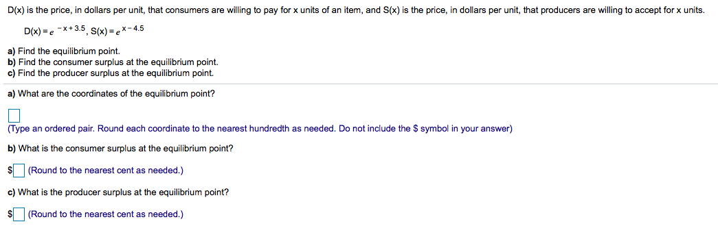 D(x) is the price, in dollars per unit, that consumers are willing to pay for x units of an item, and S(x) is the price, in dollars per unit, that producers are willing to accept for x units.
D(x) =e -x+3.5, S(x) =ex- 4.5
a) Find the equilibrium point.
b) Find the consumer surplus at the equilibrium point.
c) Find the producer surplus at the equilibrium point.
a) What are the coordinates of the equilibrium point?
(Type an ordered pair. Round each coordinate to the nearest hundredth as needed. Do not include the $ symbol in your answer)
b) What is the consumer surplus at the equilibrium point?
(Round to the nearest cent as needed.)
c) What is the producer surplus at the equilibrium point?
(Round to the nearest cent as needed.)
