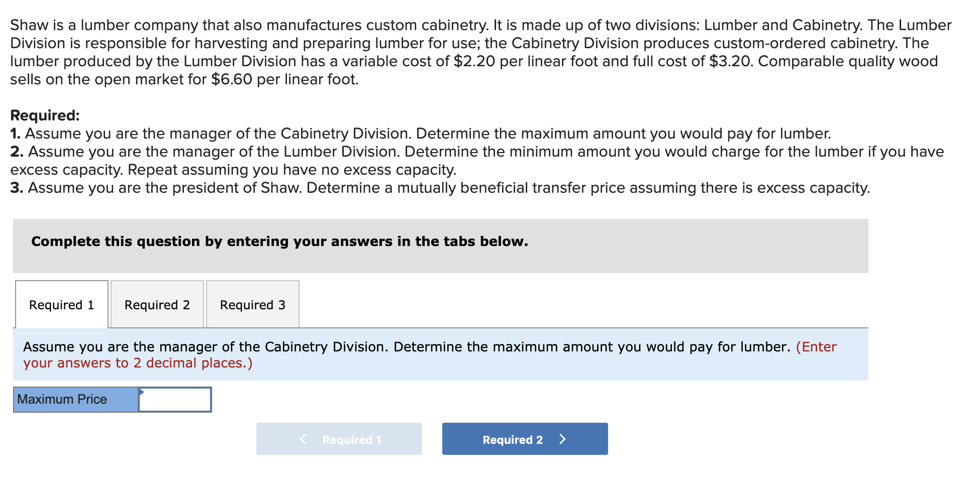 Shaw is a lumber company that also manufactures custom cabinetry. It is made up of two divisions: Lumber and Cabinetry. The Lumber
Division is responsible for harvesting and preparing lumber for use; the Cabinetry Division produces custom-ordered cabinetry. The
lumber produced by the Lumber Division has a variable cost of $2.20 per linear foot and full cost of $3.20. Comparable quality wood
sells on the open market for $6.60 per linear foot.
Required:
1. Assume you are the manager of the Cabinetry Division. Determine the maximum amount you would pay for lumber.
2. Assume you are the manager of the Lumber Division. Determine the minimum amount you would charge for the lumber if you have
excess capacity. Repeat assuming you have no excess capacity.
3. Assume you are the president of Shaw. Determine a mutually beneficial transfer price assuming there is excess capacity.
Complete this question by entering your answers in the tabs below.
Required 1
Required 2
Required 3
Assume you are the manager of the Cabinetry Division. Determine the maximum amount you would pay for lumber. (Enter
your answers to 2 decimal places.)
Maximum Price
Required 1
Required 2 >
