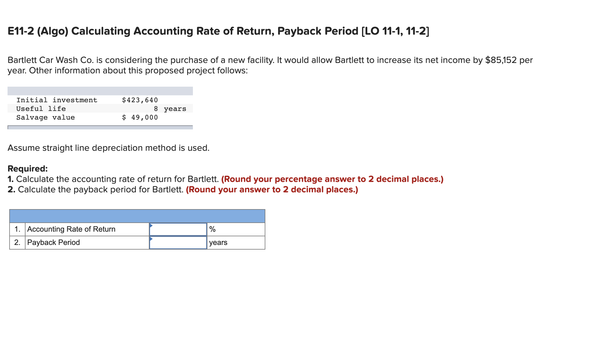 E11-2 (Algo) Calculating Accounting Rate of Return, Payback Period [LO 11-1, 11-2]
Bartlett Car Wash Co. is considering the purchase of a new facility. It would allow Bartlett to increase its net income by $85,152 per
year. Other information about this proposed project follows:
Initial investment
$423,640
Useful life
8 years
Salvage value
$ 49,000
Assume straight line depreciation method is used.
Required:
1. Calculate the accounting rate of return for Bartlett. (Round your percentage answer to 2 decimal places.)
2. Calculate the payback period for Bartlett. (Round your answer to 2 decimal places.)
1. Accounting Rate of Return
2. Payback Period
years
