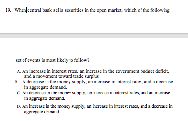 19. When|central bank sells securities in the open market, which of the following
set of events is most likely to follow?
A. An increase in interest rates, an increase in the government budget deficit,
and a movement toward trade surplus
B. A decrease in the money supply, an increase in interest rates, and a decrease
in aggregate demand.
C. An decrease in the money supply, an increase in interest rates, and an increase
in aggregate demand.
D. An increase in the money supply, an increase in interest rates, and a decrease in
aggregate demand
