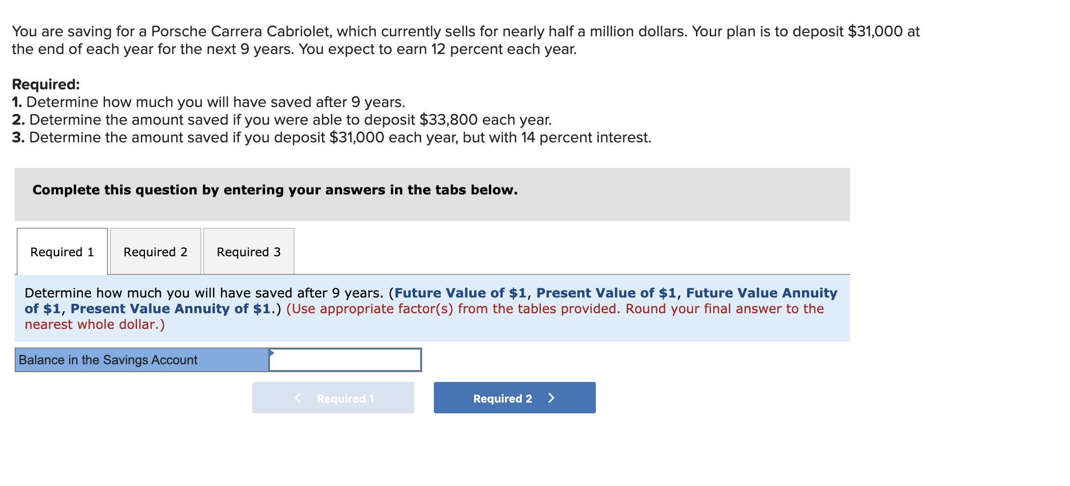 You are saving for a Porsche Carrera Cabriolet, which currently sells for nearly half a million dollars. Your plan is to deposit $31,000 at
the end of each year for the next 9 years. You expect to earn 12 percent each year.
Required:
1. Determine how much you will have saved after 9 years.
2. Determine the amount saved if you were able to deposit $33,800 each year.
3. Determine the amount saved if you deposit $31,000 each year, but with 14 percent interest.
Complete this question by entering your answers in the tabs below.
Required 1
Required 2
Required 3
Determine how much you will have saved after 9 years. (Future Value of $1, Present Value of $1, Future Value Annuity
of $1, Present Value Annuity of $1.) (Use appropriate factor(s) from the tables provided. Round your final answer to the
nearest whole dollar.)
Balance in the Savings Account
< Required 1
Required 2
