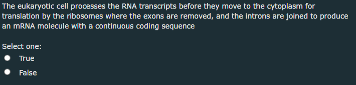 The eukaryotic cell processes the RNA transcripts before they move to the cytoplasm for
translation by the ribosomes where the exons are removed, and the introns are joined to produce
an MRNA molecule with a continuous coding sequence
Select one:
True
False
