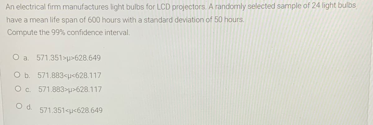 An electrical firm manufactures light bulbs for LCD projectors. A randomly selected sample of 24 light bulbs
have a mean life span of 600 hours with a standard deviation of 50 hours.
Compute the 99% confidence interval.
O a. 571.351>p>628.649
O b. 571.883<µ<628.117
O c. 571.883>µ>628.117
O d.
571.351<µ<628.649
