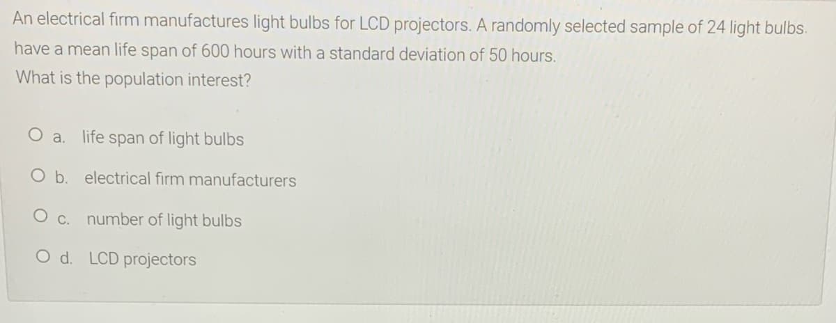 An electrical firm manufactures light bulbs for LCD projectors. A randomly selected sample of 24 light bulbs.
have a mean life span of 600 hours with a standard deviation of 50 hours.
What is the population interest?
O a.
life span of light bulbs
O b. electrical firm manufacturers
O c. number of light bulbs
O d. LCD projectors
