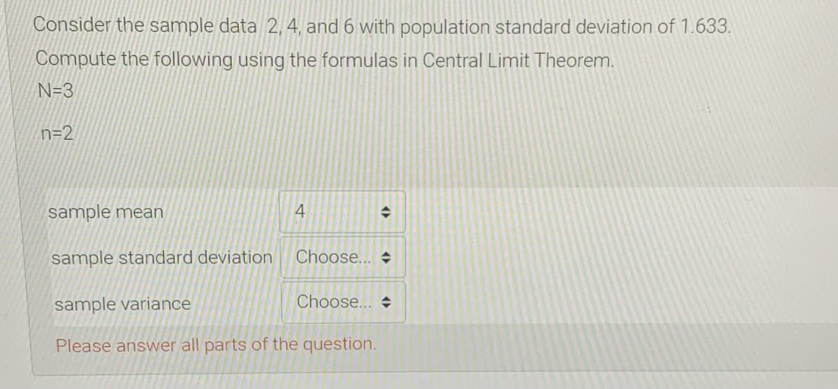 Consider the sample data 2, 4, and 6 with population standard deviation of 1.633.
Compute the following using the formulas in Central Limit Theorem.
N=3
n=2
sample mean
sample standard deviation
Choose...
sample variance
Choose... +
Please answer all parts of the question.
