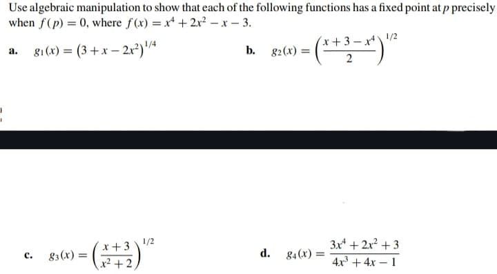 I
I
Use algebraic manipulation to show that each of the following functions has a fixed point at p precisely
when f(p) = 0, where f(x) = x + 2x²-x-3.
81 (x)=(3+x-2x²) ¹/4
a.
C.
83 (x) =
x+3 ¹/2
x²+2
b. g2 (x) =
d.
x+3-x4)
3-*)"
2
84 (X) =
1/2
3x + 2x² + 3
4x³+4x1