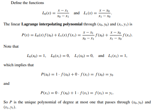 Define the functions
x-xo
x1 - x0
The linear Lagrange interpolating polynomial through (xo, yo) and (x₁, y₁) is
Note that
and
Lo(x) =
which implies that
X-X₁
Xo-X1
and L₁(x) =
P(x) = Lo(x) f(x) + L₁ (x) f(x₁); =
X-XI
XO-X1
-f(x0) +
x-xo
X1 Xo
Lo(x) = 1, Lo(x₁) = 0, L₁ (xo) = 0, and L₁ (x₁) = 1,
-f(x₁).
P(x)=1. f(x0) +0. f(x₁) = f(x) = yo
P(x₁) = 0. f(x) + 1 · ƒ(x₁) = f(x₁) = y₁.
So P is the unique polynomial of degree at most one that passes through (xo, yo) and
(X₁,Y₁).