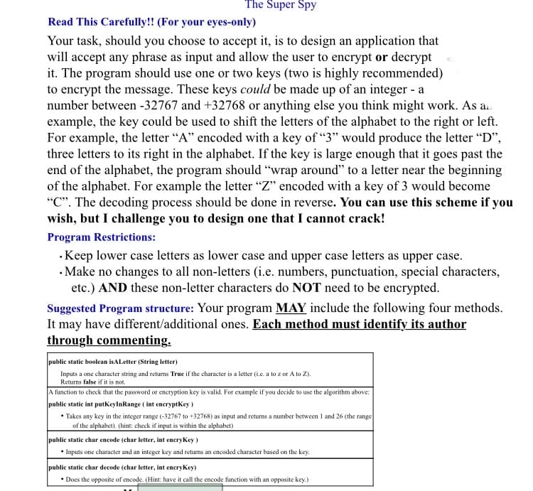 The Super Spy
Read This Carefully!! (For your eyes-only)
Your task, should you choose to accept it, is to design an application that
will accept any phrase as input and allow the user to encrypt or decrypt
it. The program should use one or two keys (two is highly recommended)
to encrypt the message. These keys could be made up of an integer - a
number between -32767 and +32768 or anything else you think might work. As an
example, the key could be used to shift the letters of the alphabet to the right or left.
For example, the letter "A" encoded with a key of "3" would produce the letter "D",
three letters to its right in the alphabet. If the key is large enough that it goes past the
end of the alphabet, the program should "wrap around" to a letter near the beginning
of the alphabet. For example the letter "Z" encoded with a key of 3 would become
"C". The decoding process should be done in reverse. You can use this scheme if you
wish, but I challenge you to design one that I cannot crack!
Program Restrictions:
• Keep lower case letters as lower case and upper case letters as upper case.
• Make no changes to all non-letters (i.e. numbers, punctuation, special characters,
etc.) AND these non-letter characters do NOT need to be encrypted.
Suggested Program structure: Your program MAY include the following four methods.
It may have different/additional ones. Each method must identify its author
through commenting.
public static boolean is ALetter (String letter)
Inputs a one character string and returns True if the character is a letter (i.e. a to z or A to Z).
Returns false if it is not.
A function to check that the password or encryption key is valid. For example if you decide to use the algorithm above:
public static int putKeyInRange (int encryptKey)
• Takes any key in the integer range (-32767 to +32768) as input and returns a number between 1 and 26 (the range
of the alphabet). (hint: check if input is within the alphabet)
public static char encode (char letter, int encryKey)
• Inputs one character and an integer key and returns an encoded character based on the key.
public static char decode (char letter, int encryKey)
• Does the opposite of encode. (Hint: have it call the encode function with an opposite key.)