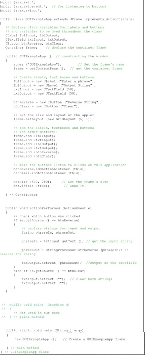 import java.awt.*;
import java.awt.event.*; // for listening to buttons
import javax.swing.*;
public class GUIExampleApp extends JFrame implements ActionListener
H
// Declare class variables for labels and buttons
// and variables to be used throughout the class
JLabel lblInput, lbloutput;
JTextField txtInput, txtOutput;
JButton btnReverse, btnClear;
Container frame;
// declare the container frame
public GUIExampleApp () // constructing the window
(
super ("GUIExampleApp");
// Set the frame's name
frame getContent Pane (); // get the container frame
// Create labels, text boxes and buttons
lblInput new JLabel ("Enter a phrase");
1b10utput= new JLabel ("Output String");
txtInput= new JTextField (50);
txtOutput= new JTextField (50);
btnReverse new JButton ("Reverse String");
btnClear new JButton ("Clear");
// set the size and layout of the applet.
frame.setLayout (new GridLayout (6, 1));
// add the labels, textboxes and buttons
// The order matters!!
frame.add (lblInput);
frame.add (txtInput);
frame.add (lbloutput);
frame.add (txtOutput);
frame.add (btnReverse);
frame.add (btnClear);
// make the buttons listen to clicks on this application
btnReverse.addActionListener
(this);
btnClear.addActionListener (this);
setSize (300, 200);
setVisible (true);
// Set the frame's size
// Show it.
} // Constructor
public void actionPerformed (ActionEvent e)
(
// check which button was clicked
if (e.getSource ()-btnReverse)
(
// declare strings for input and output
String phraseIn, phraseOut;
phraseIn txtInput.getText (); // get the input string
phraseOut
String Processor.strReverse (phrase In); //
reverse the string
txtOutput.setText (phraseOut); //output on the textfield
}
else if (e.getSource () == btnClear)
(
txt Input.setText (""); // clear both strings
txtOutput.setText ("");
}
// public void paint (Graphics g).
// pu
public
// Not used in our case
// ) // paint method
public static void main (String[] args)
(
new GUIExampleApp (); // Create a GUIExampleApp frame
) // main method
) // GUIExampleApp class