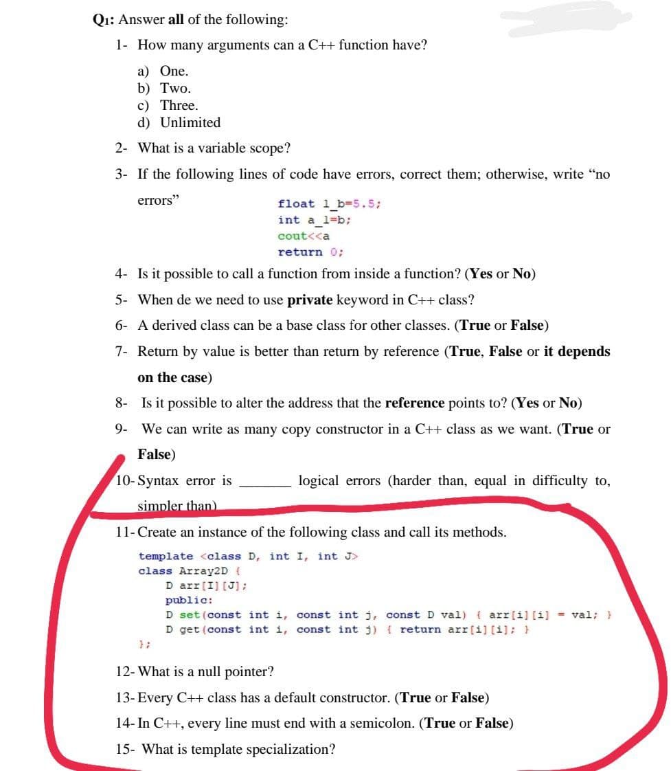 Q₁: Answer all of the following:
1- How many arguments can a C++ function have?
a) One.
b) Two.
c) Three.
d) Unlimited
2- What is a variable scope?
3- If the following lines of code have errors, correct them; otherwise, write "no
errors"
float 1_b=5.5;
int a_1=b;
cout<<a
return 0;
4- Is it possible to call a function from inside a function? (Yes or No)
5- When de we need to use private keyword in C++ class?
6- A derived class can be a base class for other classes. (True or False)
7- Return by value is better than return by reference (True, False or it depends
on the case)
8- Is it possible to alter the address that the reference points to? (Yes or No)
9- We can write as many copy constructor in a C++ class as we want. (True or
False)
10-Syntax error is
logical errors (harder than, equal in difficulty to,
simpler than)
11- Create an instance of the following class and call its methods.
template <class D, int I, int J>
class Array2D {
D arr [I] [J];
public:
D set (const int i, const int j,
const D val) (arr[i] [i] = val; }
D get (const int i, const int j) { return arr[i] [i]; }
};
12- What is a null pointer?
13- Every C++ class has a default constructor. (True or False)
14- In C++, every line must end with a semicolon. (True or False)
15- What is template specialization?