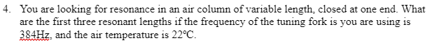 4. You are looking for resonance in an air column of variable length, closed at one end. What
are the first three resonant lengths if the frequency of the tuning fork is you are using is
384Hz, and the air temperature is 22°C.