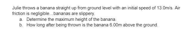 Julie throws a banana straight up from ground level with an initial speed of 13.0m/s. Air
friction is negligible... bananas are slippery.
a. Determine the maximum height of the banana.
b. How long after being thrown is the banana 6.00m above the ground.