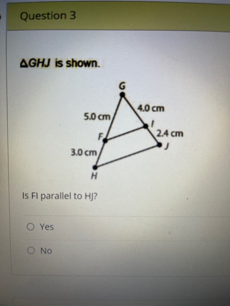 Question 3
AGHJ is shown.
Yes
5.0 cm
F
H
Is FI parallel to HJ?
O No
3.0 cm
G
4.0 cm
2.4 cm