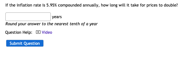 If the inflation rate is 5.95% compounded annually, how long will it take for prices to double?
years
Round your answer to the nearest tenth of a year
Question Help: D Video
Submit Question
