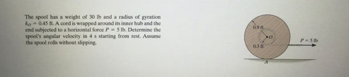 The spool has a weight of 30 lb and a radius of gyration
ko 0.45 ft. A cord is wrapped around its inner hub and the
end subjected to a horizontal force P = 5 lb. Determine the
spool's angular velocity in 4 s starting from rest. Assume
the spool rolls without slipping.
0.9 ft
0.3 ft
0
P = 5 lb