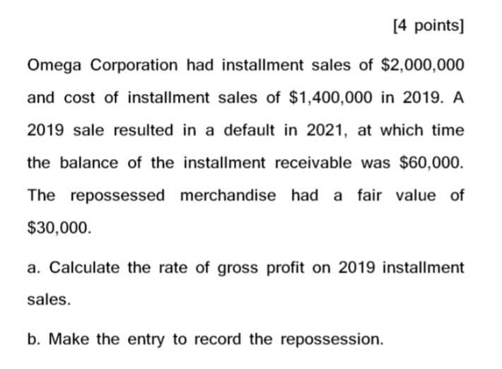 [4 points]
Omega Corporation had installment sales of $2,000,000
and cost of installment sales of $1,400,000 in 2019. A
2019 sale resulted in a default in 2021, at which time
the balance of the installment receivable was $60,000.
The repossessed merchandise had a fair value of
$30,000.
a. Calculate the rate of gross profit on 2019 installment
sales.
b. Make the entry to record the repossession.