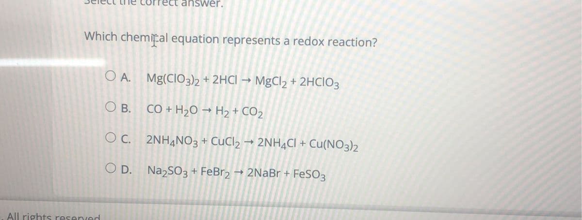 **Question:**
Select the correct answer.

**Which chemical equation represents a redox reaction?**

**A.** \( \text{Mg(ClO}_3\text{)}_2 + 2\text{HCl} \rightarrow \text{MgCl}_2 + 2\text{HClO}_3 \)

**B.** \( \text{CO} + \text{H}_2\text{O} \rightarrow \text{H}_2 + \text{CO}_2 \)

**C.** \( 2\text{NH}_4\text{NO}_3 + \text{CuCl}_2 \rightarrow 2\text{NH}_4\text{Cl} + \text{Cu(NO}_3\text{)}_2 \)

**D.** \( \text{Na}_2\text{SO}_3 + \text{FeBr}_2 \rightarrow 2\text{NaBr} + \text{FeSO}_3 \)

**Explanation:**

A redox (reduction-oxidation) reaction is a type of chemical reaction that involves a transfer of electrons between two species. This kind of reaction includes both oxidation, where a species loses electrons, and reduction, where a species gains electrons. Understanding which equation represents a redox reaction involves identifying where such electron transfers occur among the reactants and products.

**[No graphical elements present. The content consists of text only.]**