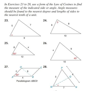 In Exercises 23 to 28, use a form of the Law of Cosines to find
the measure of the indicated side or angle. Angle measures
should be found to the nearest degree and lengths of sides to
the nearest tenth of a unit.
23.
24.
5
7
6
10
25.
26.
8
60°
12
40
10
27.
.c 28.
60
5
Parallelogram ABCD
M
7
N.
