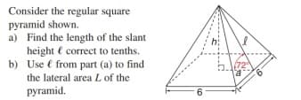 Consider the regular square
pyramid shown.
a) Find the length of the slant
height ( correct to tenths.
b) Use € from part (a) to find
the lateral area L of the
pyramid.
6.
