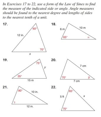 In Exercises 17 to 22, use a form of the Law of Sines to find
the measure of the indicated side or angle. Angle measures
should be found to the nearest degree and lengths of sides
to the nearest tenth of a unit.
17.
18.
60
6 m
10 m
12 in.
65
70°
19.
20.
75
7 cm
35
70
15 m
7 cm
21.
22.
80°
10 in.
65
5 ft
12 in.
70

