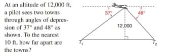 At an altitude of 12,000 ft,
a pilot sees two towns
through angles of depres-
sion of 37° and 48° as
37
12,000
shown. To the nearest
10 ft, how far apart are
the towns?
